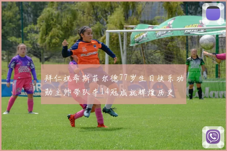 拜仁祝希斯菲尔德77岁生日快乐功勋主帅带队夺14冠成就辉煌历史