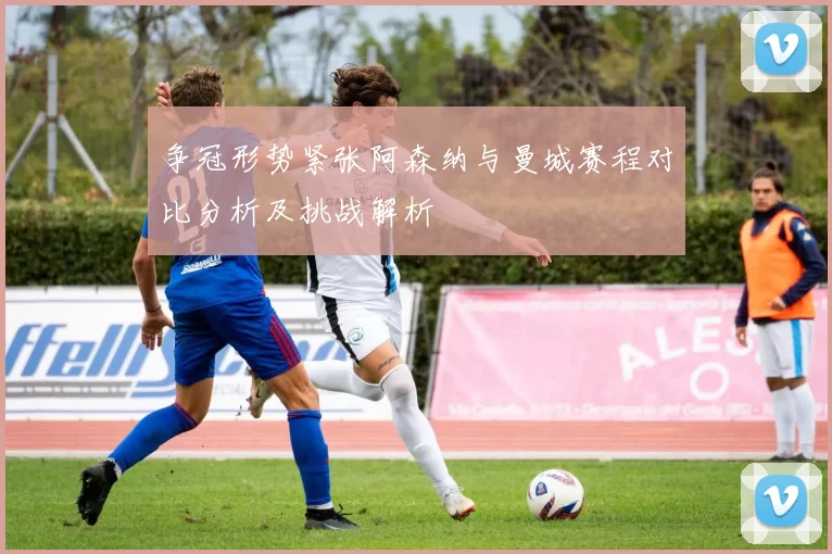 争冠形势紧张阿森纳与曼城赛程对比分析及挑战解析