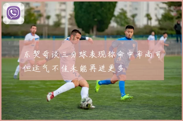 东契奇谈三分球表现称命中率尚可但运气不佳未能再进更多
