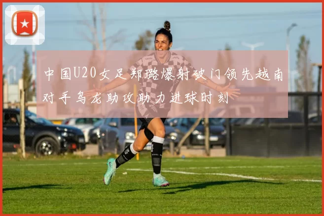 中国U20女足郑璐爆射破门领先越南对手乌龙助攻助力进球时刻