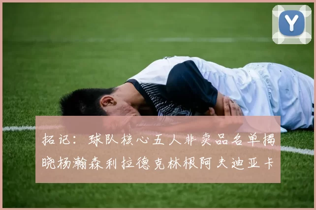 拓记：球队核心五人非卖品名单揭晓杨瀚森利拉德克林根阿夫迪亚卡马拉成未来基石