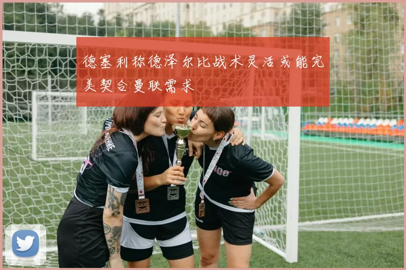德塞利称德泽尔比战术灵活或能完美契合曼联需求