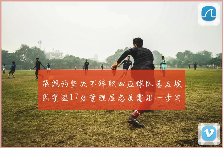 范佩西坚决不辞职回应球队落后埃因霍温17分管理层态度需进一步沟通