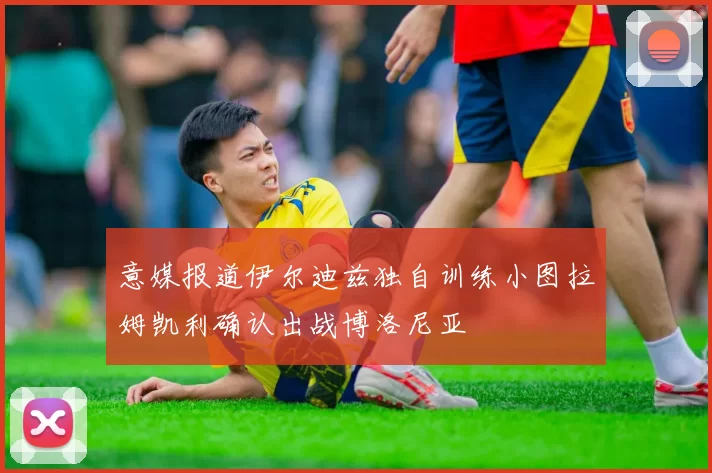 意媒报道伊尔迪兹独自训练小图拉姆凯利确认出战博洛尼亚