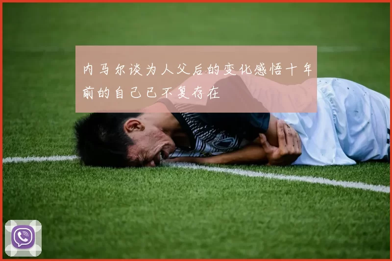 内马尔谈为人父后的变化感悟十年前的自己已不复存在