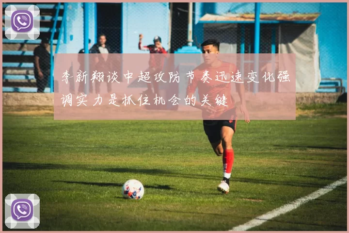 李新翔谈中超攻防节奏迅速变化强调实力是抓住机会的关键