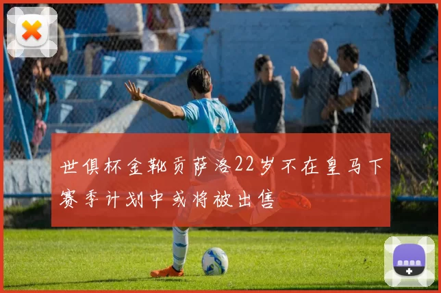 世俱杯金靴贡萨洛22岁不在皇马下赛季计划中或将被出售