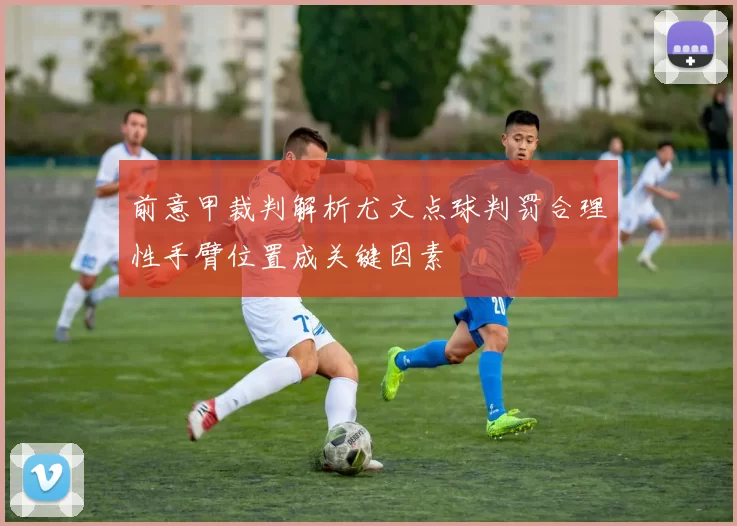 前意甲裁判解析尤文点球判罚合理性手臂位置成关键因素
