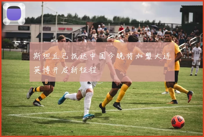 斯坦丘已抵达中国今晚将加盟大连英博开启新征程