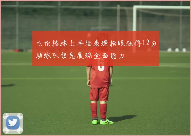 杰伦格林上半场表现抢眼独得12分助球队领先展现全面能力