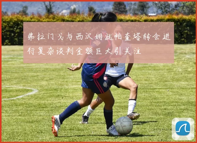 弗拉门戈与西汉姆就帕奎塔转会进行复杂谈判金额巨大引关注